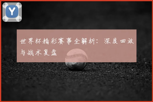 世界杯精彩赛事全解析：深度回放与战术复盘