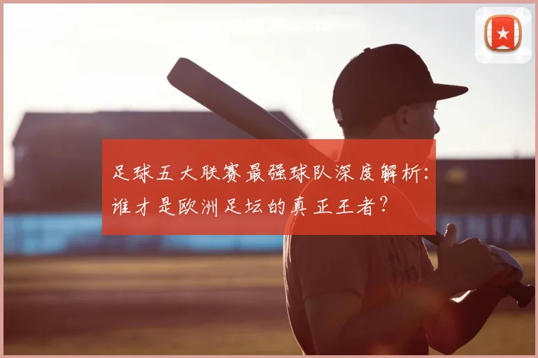足球五大联赛最强球队深度解析：谁才是欧洲足坛的真正王者？