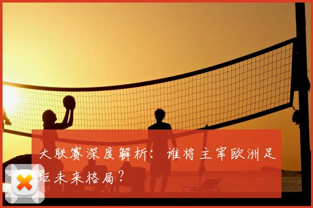大联赛深度解析：谁将主宰欧洲足坛未来格局？