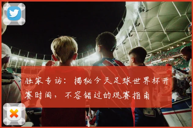 独家专访：揭秘今天足球世界杯开赛时间，不容错过的观赛指南