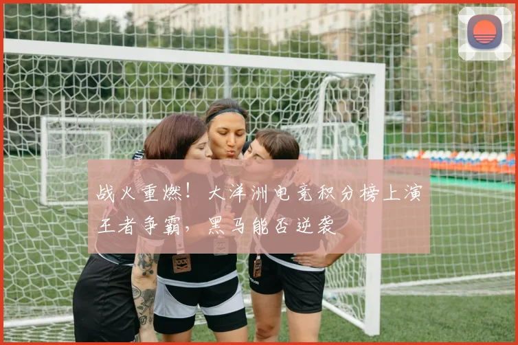 战火重燃！大洋洲电竞积分榜上演王者争霸，黑马能否逆袭