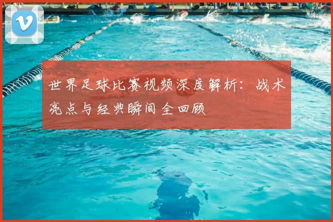 世界足球比赛视频深度解析：战术亮点与经典瞬间全回顾