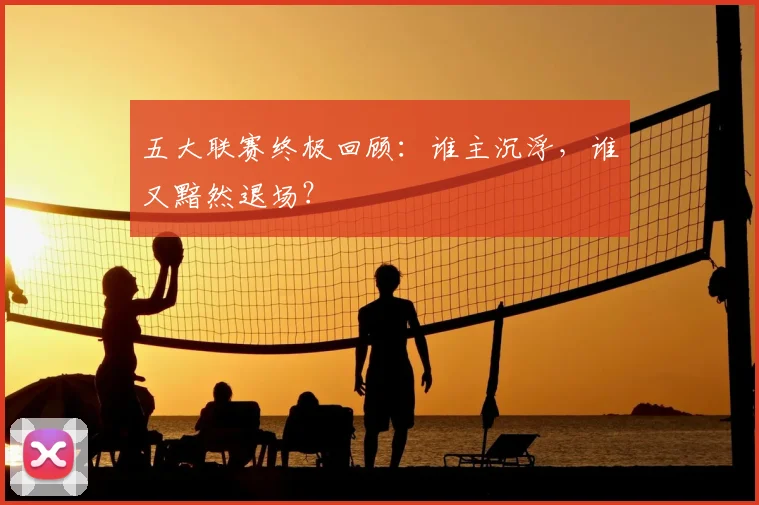 五大联赛终极回顾：谁主沉浮，谁又黯然退场？