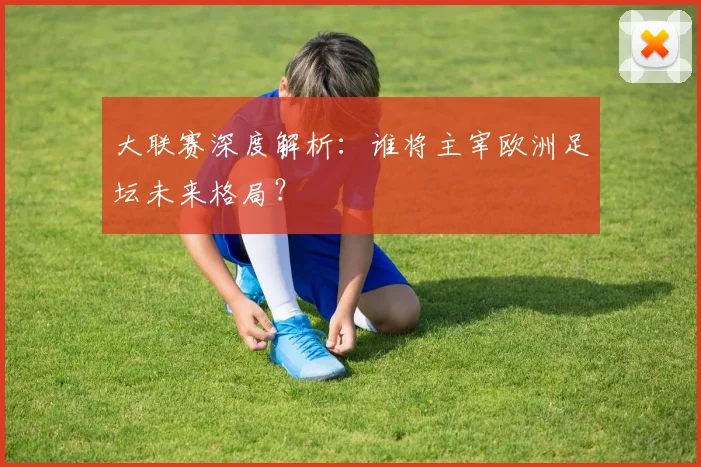 大联赛深度解析：谁将主宰欧洲足坛未来格局？