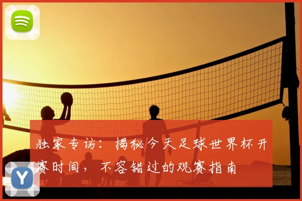 独家专访：揭秘今天足球世界杯开赛时间，不容错过的观赛指南