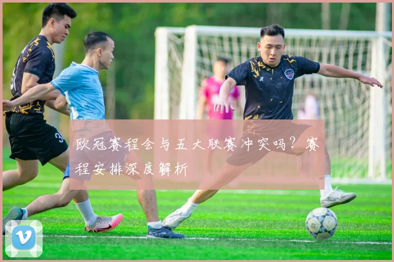 欧冠赛程会与五大联赛冲突吗？赛程安排深度解析