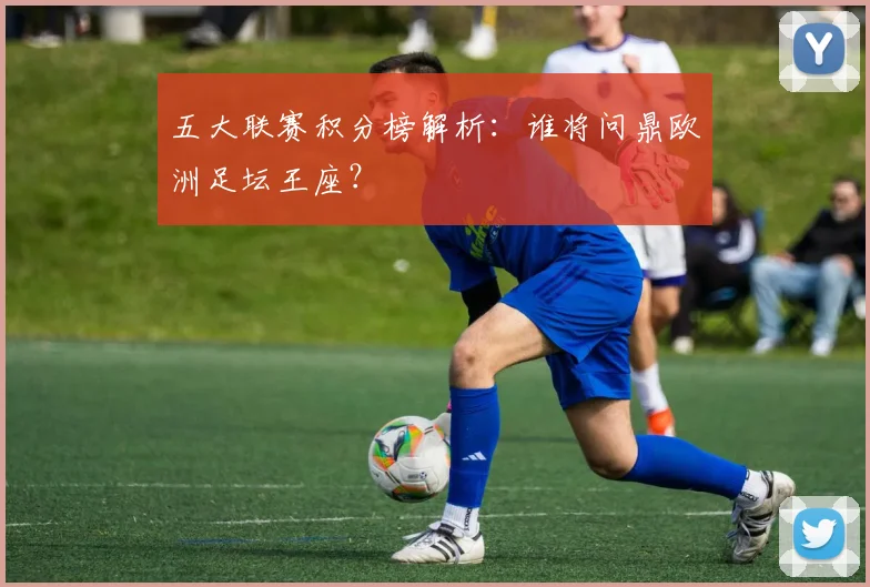 五大联赛积分榜解析：谁将问鼎欧洲足坛王座？