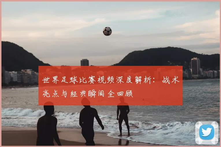 世界足球比赛视频深度解析：战术亮点与经典瞬间全回顾